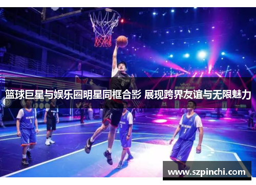 篮球巨星与娱乐圈明星同框合影 展现跨界友谊与无限魅力