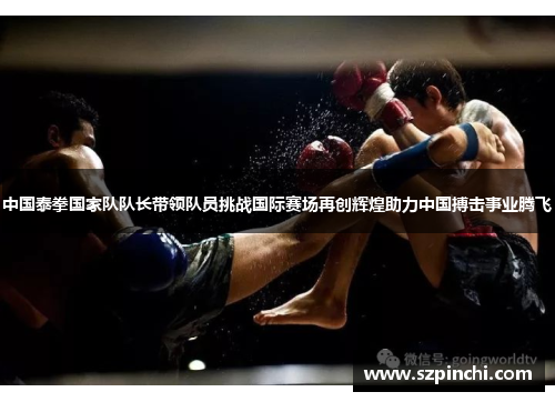 中国泰拳国家队队长带领队员挑战国际赛场再创辉煌助力中国搏击事业腾飞